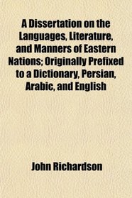 A Dissertation on the Languages, Literature, and Manners of Eastern Nations; Originally Prefixed to a Dictionary, Persian, Arabic, and English