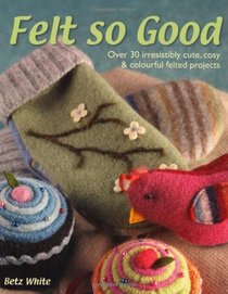 Felt So Good: Over 30 Irrestistibly Cute, Cosy and Colourful Felted Projects