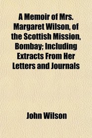 A Memoir of Mrs. Margaret Wilson, of the Scottish Mission, Bombay; Including Extracts From Her Letters and Journals
