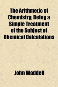 The Arithmetic of Chemistry; Being a Simple Treatment of the Subject of Chemical Calculations