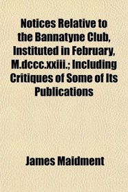 Notices Relative to the Bannatyne Club, Instituted in February, M.dccc.xxiii.; Including Critiques of Some of Its Publications