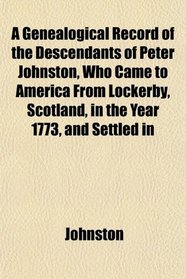 A Genealogical Record of the Descendants of Peter Johnston, Who Came to America From Lockerby, Scotland, in the Year 1773, and Settled in