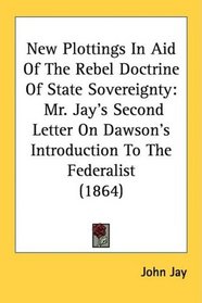 New Plottings In Aid Of The Rebel Doctrine Of State Sovereignty: Mr. Jay's Second Letter On Dawson's Introduction To The Federalist (1864)