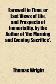 Farewell to Time, or Last Views of Life, and Prospects of Immortality, by the Author of 'the Morning and Evening Sacrifice'.