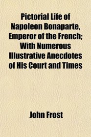 Pictorial Life of Napoleon Bonaparte, Emperor of the French; With Numerous Illustrative Anecdotes of His Court and Times
