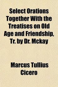 Select Orations Together With the Treatises on Old Age and Friendship, Tr. by Dr. Mckay