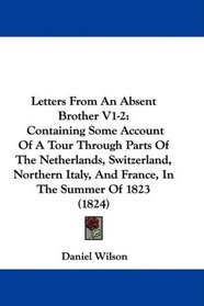 Letters From An Absent Brother V1-2: Containing Some Account Of A Tour Through Parts Of The Netherlands, Switzerland, Northern Italy, And France, In The Summer Of 1823 (1824)