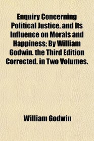 Enquiry Concerning Political Justice, and Its Influence on Morals and Happiness; By William Godwin. the Third Edition Corrected. in Two Volumes.