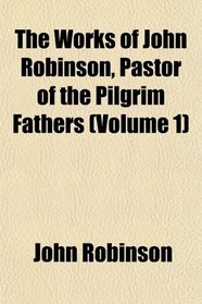The Works of John Robinson, Pastor of the Pilgrim Fathers (Volume 1)