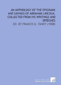 An Anthology of the Epigrams and Sayings of Abraham Lincoln, Collected From His Writings and Speeches: Ed. By Francis D. Tandy (1908)