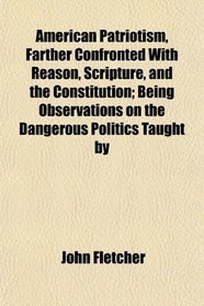 American Patriotism, Farther Confronted With Reason, Scripture, and the Constitution; Being Observations on the Dangerous Politics Taught by