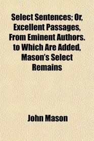 Select Sentences; Or, Excellent Passages, From Eminent Authors. to Which Are Added, Mason's Select Remains