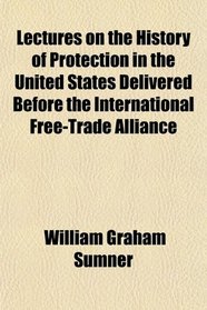 Lectures on the History of Protection in the United States Delivered Before the International Free-Trade Alliance
