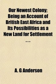 Our Newest Colony; Being an Account of British East Africa and Its Possibilities as a New Land for Settlement . . .