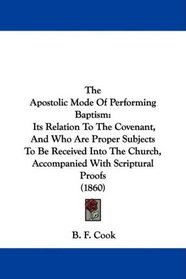 The Apostolic Mode Of Performing Baptism: Its Relation To The Covenant, And Who Are Proper Subjects To Be Received Into The Church, Accompanied With Scriptural Proofs (1860)