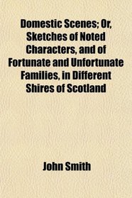 Domestic Scenes; Or, Sketches of Noted Characters, and of Fortunate and Unfortunate Families, in Different Shires of Scotland