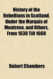 History of the Rebellions in Scotland, Under the Marquis of Montrose, and Others, From 1638 Till 1660