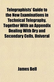 Telegraphists' Guide to the New Examinations in Technical Telegraphy. Together With an Appendix Dealing With Dry and Secondary Cells, Univeral