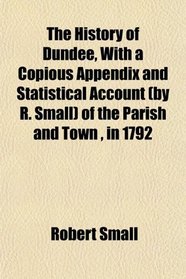 The History of Dundee, With a Copious Appendix and Statistical Account (by R. Small) of the Parish and Town , in 1792