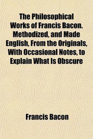 The Philosophical Works of Francis Bacon. Methodized, and Made English, From the Originals, With Occasional Notes, to Explain What Is Obscure