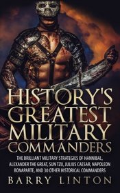 History's Greatest Military Commanders: The Brilliant Military Strategies Of Hannibal, Alexander The Great, Sun Tzu, Julius Caesar, Napoleon Bonaparte, And 30 Other Historical Commanders