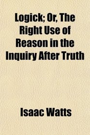 Logick; Or, The Right Use of Reason in the Inquiry After Truth