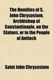 The Homilies of S. John Chrysostom, Archbishop of Constantinople, on the Statues, or to the People of Antioch