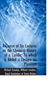 A Course of Six Lectures on the Chemical History of a Candle: To which is Added a Lecture on Platinu