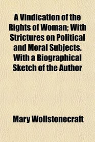 A Vindication of the Rights of Woman; With Strictures on Political and Moral Subjects. With a Biographical Sketch of the Author