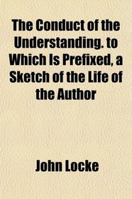 The Conduct of the Understanding. to Which Is Prefixed, a Sketch of the Life of the Author
