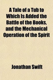 A Tale of a Tub to Which Is Added the Battle of the Books, and the Mechanical Operation of the Spirit