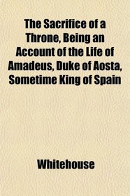 The Sacrifice of a Throne, Being an Account of the Life of Amadeus, Duke of Aosta, Sometime King of Spain