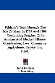 Feltham's Tour Through The Isle Of Man, In 1797 And 1798: Comprising Sketches Of Its Ancient And Modern History, Constitution, Laws, Commerce, Agriculture, Fishery, Etc. (1861)