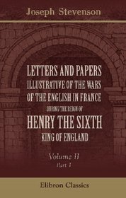Letters and Papers illustrative of the Wars of the English in France during the Reign of Henry the Sixth: Volume 2. Part 1