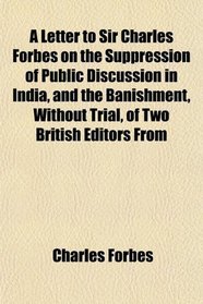 A Letter to Sir Charles Forbes on the Suppression of Public Discussion in India, and the Banishment, Without Trial, of Two British Editors From