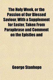 The Holy Week, or the Passion of Our Blessed Saviour, With a Supplement for Easter, Taken From Paraphrase and Comment on the Epistles and