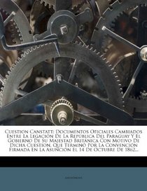 Cuestion Canstatt: Documentos Oficiales Cambiados Entre La Legacin De La Repblica Del Paraguay Y El Gobierno De Su Majestad Britnica Con Motivo De ... El 14 De Octubre De 1862... (Spanish Edition)