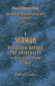 The Presence of Christ in the Holy Eucharist: A Sermon, Preached before the University, in the Cathedral Church of Christ, in Oxford, on the Second Sunday after Epiphany, 1853