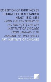 Exhibition of Paintings by George Peter Alexander Healy, 1813-1894: Upon the Centenary of His Birth [at] the Art Institute of Chicago From January 2 to January 19, 1913 (1913 )