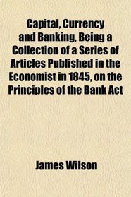 Capital, Currency and Banking, Being a Collection of a Series of Articles Published in the Economist in 1845, on the Principles of the Bank Act