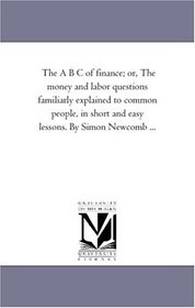 The A B C of finance, or the money and labor questions familiarly explained to common people, in short and easy lessons