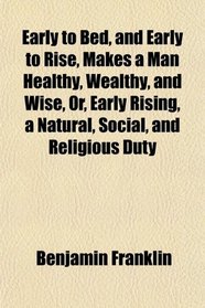 Early to Bed, and Early to Rise, Makes a Man Healthy, Wealthy, and Wise, Or, Early Rising, a Natural, Social, and Religious Duty