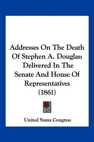 Addresses On The Death Of Stephen A. Douglas: Delivered In The Senate And House Of Representatives (1861)