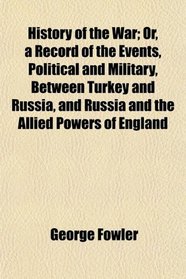 History of the War; Or, a Record of the Events, Political and Military, Between Turkey and Russia, and Russia and the Allied Powers of England