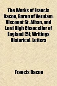 The Works of Francis Bacon, Baron of Verulam, Viscount St. Alban, and Lord High Chancellor of England (5); Writings Historical. Letters