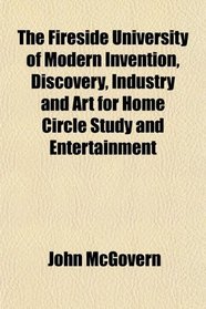 The Fireside University of Modern Invention, Discovery, Industry and Art for Home Circle Study and Entertainment