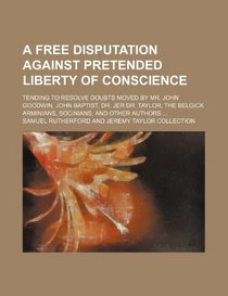 A free disputation against pretended liberty of conscience; tending to resolve doubts moved by Mr. John Goodwin, John Baptist, Dr. Jer Dr. Taylor, the Belgick Arminians, Socinians, and other authors