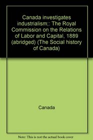 Canada investigates industrialism;: The Royal Commission on the Relations of Labor and Capital, 1889 (abridged) (The Social history of Canada)