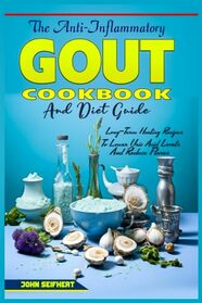 The Anti-Inflammatory Gout Cookbook and Diet Guide: How to lower uric acid and painful attacks, homemade remedies, more than 150+ delicious, tasty and simple recipes