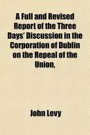 A Full and Revised Report of the Three Days' Discussion in the Corporation of Dublin on the Repeal of the Union,
